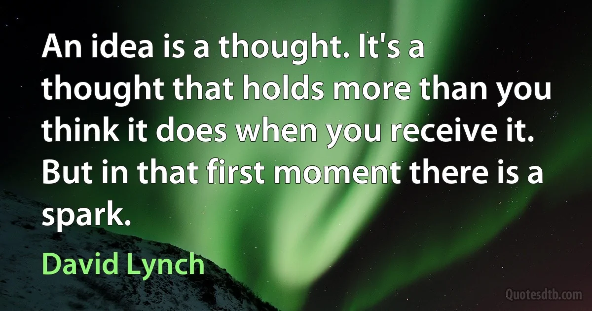 An idea is a thought. It's a thought that holds more than you think it does when you receive it. But in that first moment there is a spark. (David Lynch)