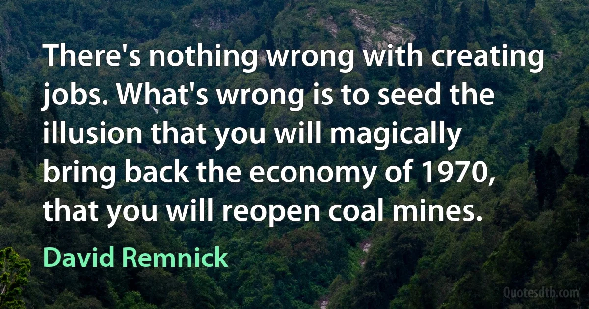 There's nothing wrong with creating jobs. What's wrong is to seed the illusion that you will magically bring back the economy of 1970, that you will reopen coal mines. (David Remnick)