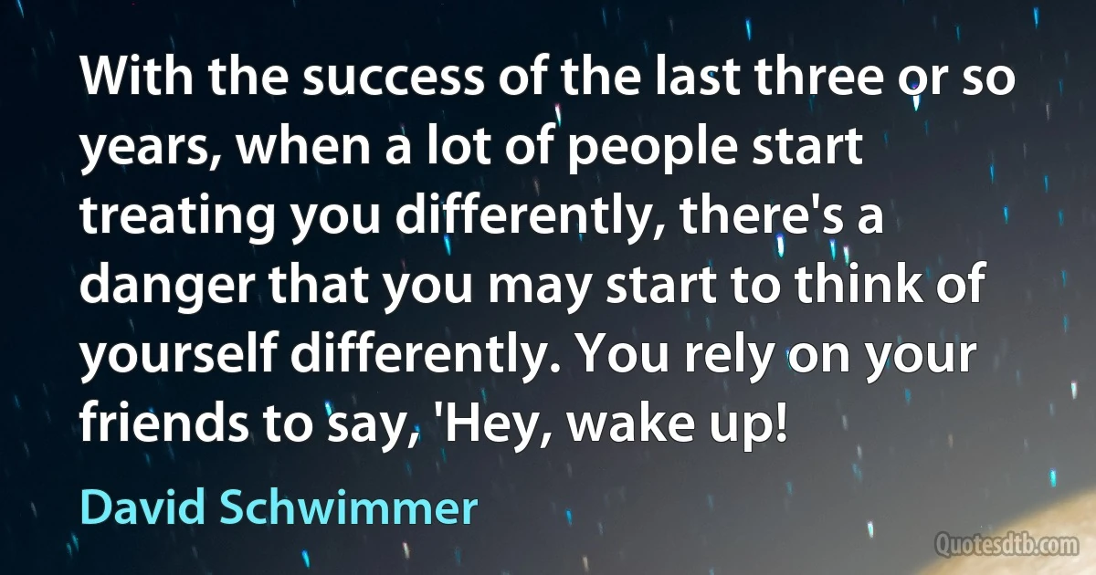 With the success of the last three or so years, when a lot of people start treating you differently, there's a danger that you may start to think of yourself differently. You rely on your friends to say, 'Hey, wake up! (David Schwimmer)