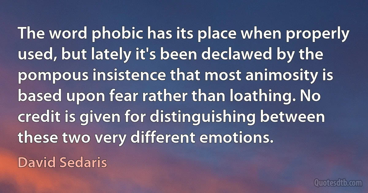 The word phobic has its place when properly used, but lately it's been declawed by the pompous insistence that most animosity is based upon fear rather than loathing. No credit is given for distinguishing between these two very different emotions. (David Sedaris)