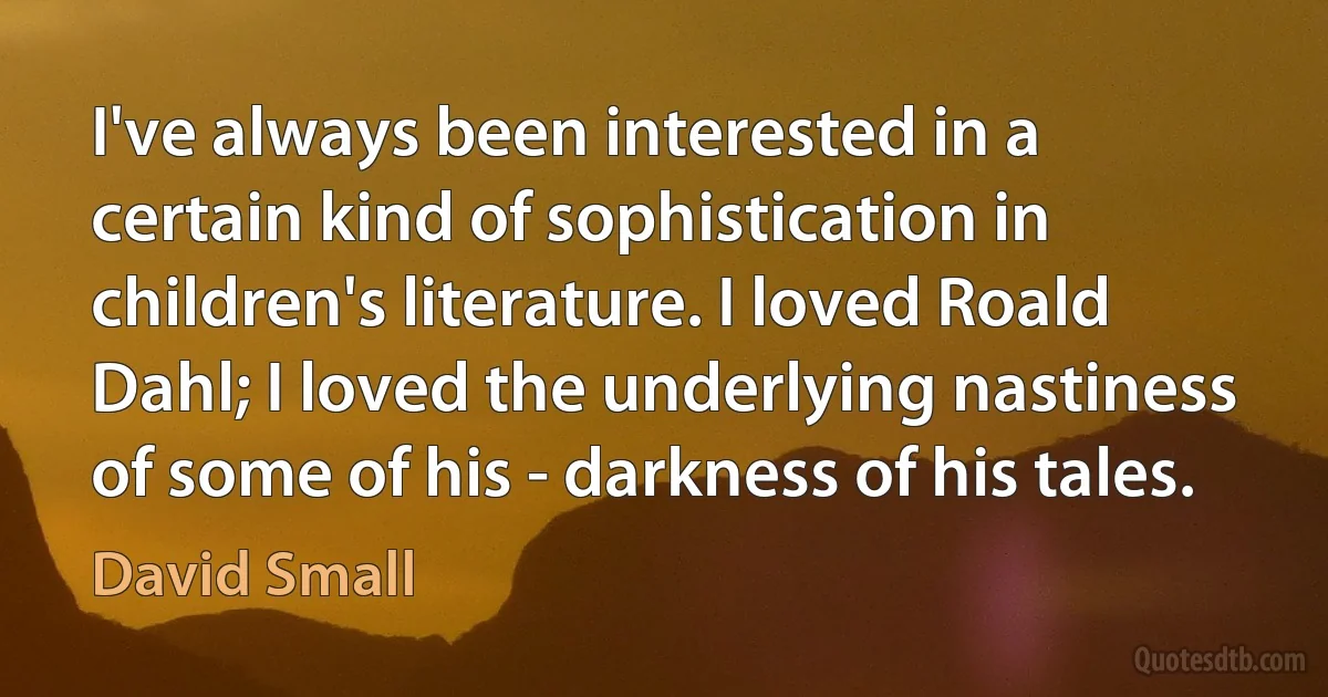 I've always been interested in a certain kind of sophistication in children's literature. I loved Roald Dahl; I loved the underlying nastiness of some of his - darkness of his tales. (David Small)