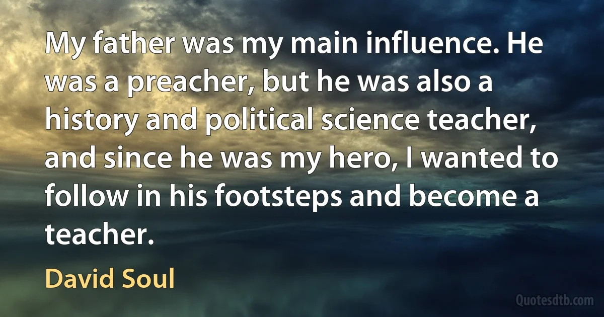 My father was my main influence. He was a preacher, but he was also a history and political science teacher, and since he was my hero, I wanted to follow in his footsteps and become a teacher. (David Soul)