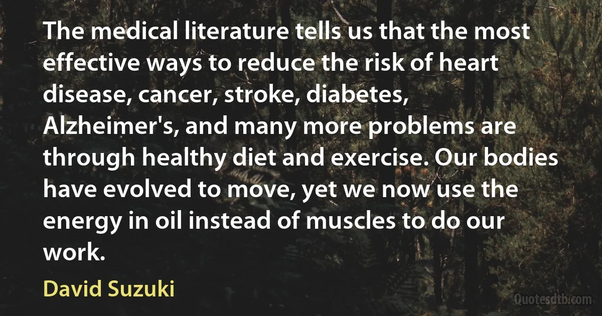 The medical literature tells us that the most effective ways to reduce the risk of heart disease, cancer, stroke, diabetes, Alzheimer's, and many more problems are through healthy diet and exercise. Our bodies have evolved to move, yet we now use the energy in oil instead of muscles to do our work. (David Suzuki)