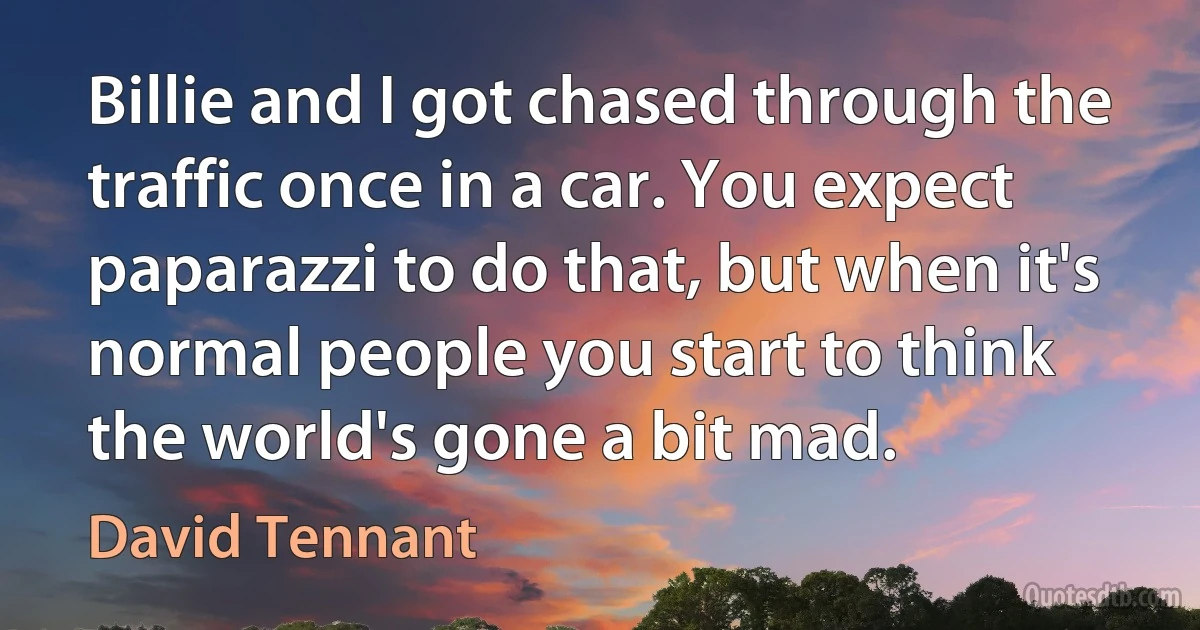 Billie and I got chased through the traffic once in a car. You expect paparazzi to do that, but when it's normal people you start to think the world's gone a bit mad. (David Tennant)