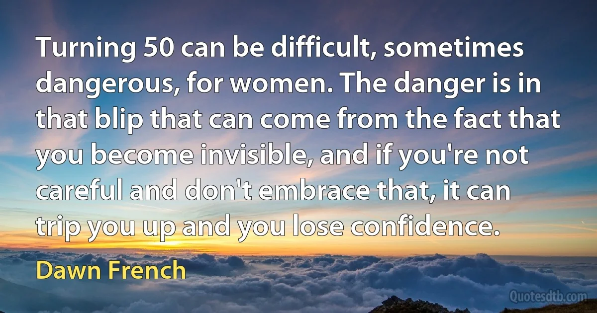 Turning 50 can be difficult, sometimes dangerous, for women. The danger is in that blip that can come from the fact that you become invisible, and if you're not careful and don't embrace that, it can trip you up and you lose confidence. (Dawn French)