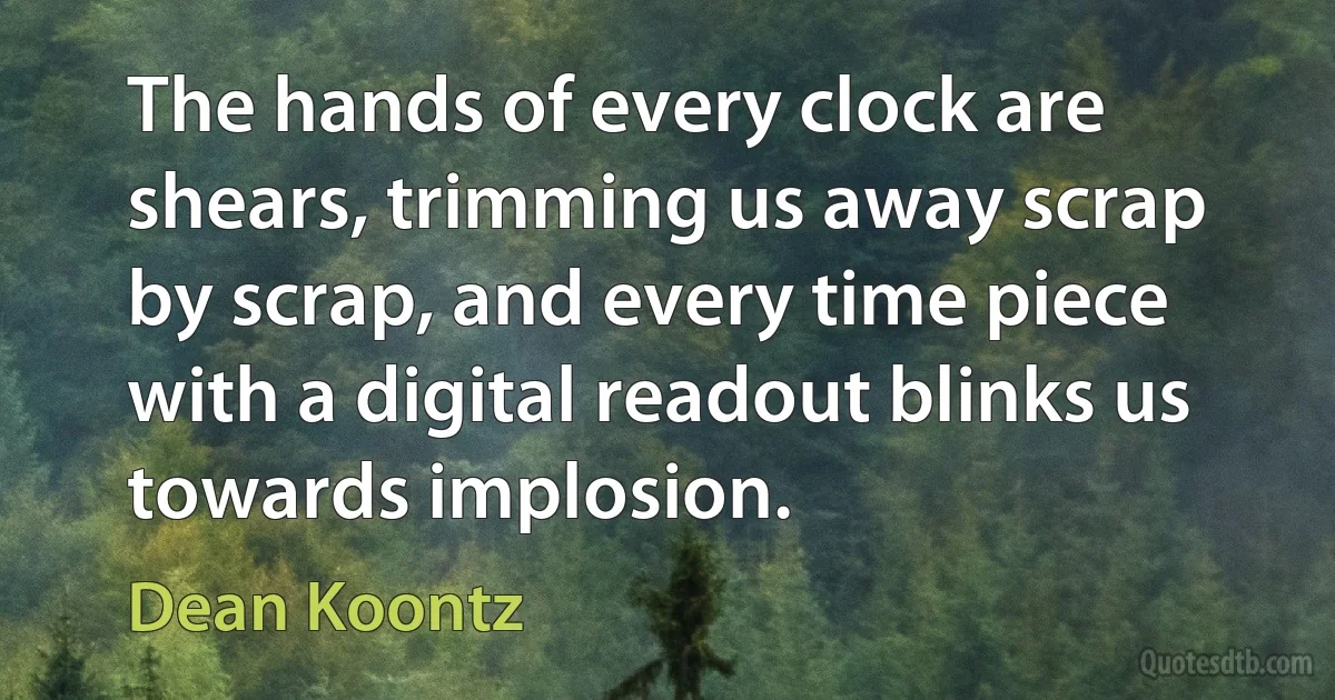 The hands of every clock are shears, trimming us away scrap by scrap, and every time piece with a digital readout blinks us towards implosion. (Dean Koontz)