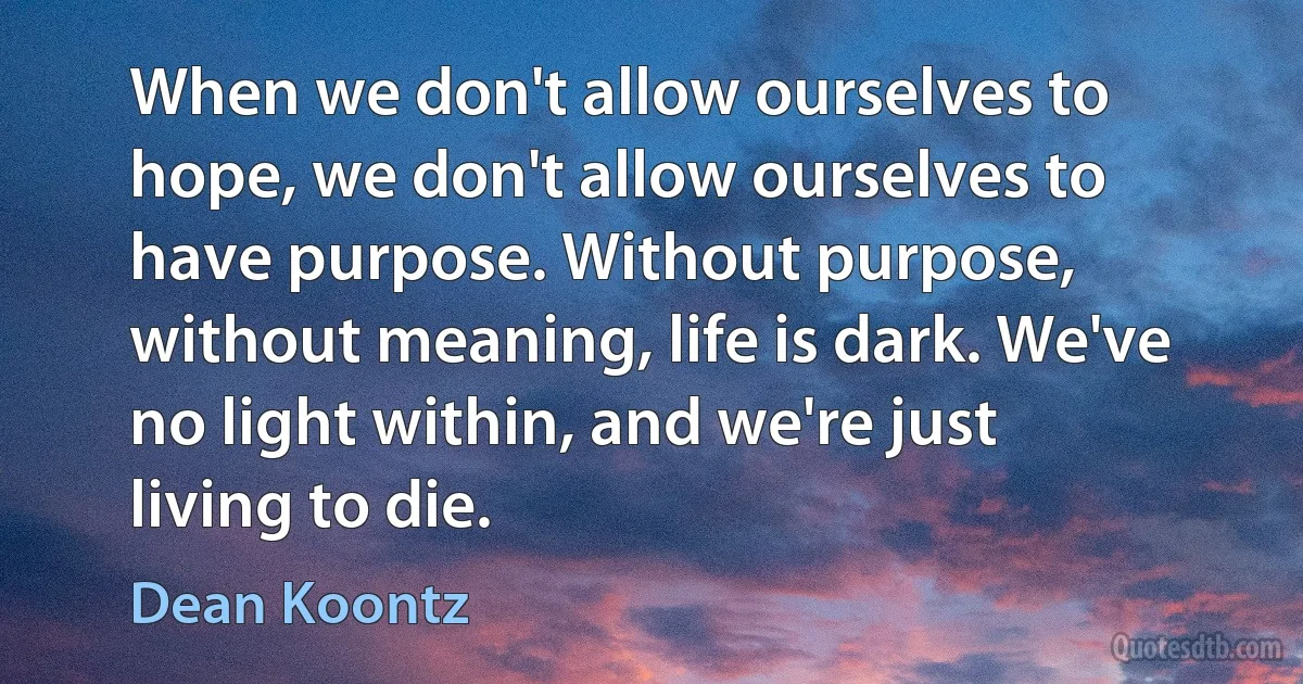 When we don't allow ourselves to hope, we don't allow ourselves to have purpose. Without purpose, without meaning, life is dark. We've no light within, and we're just living to die. (Dean Koontz)