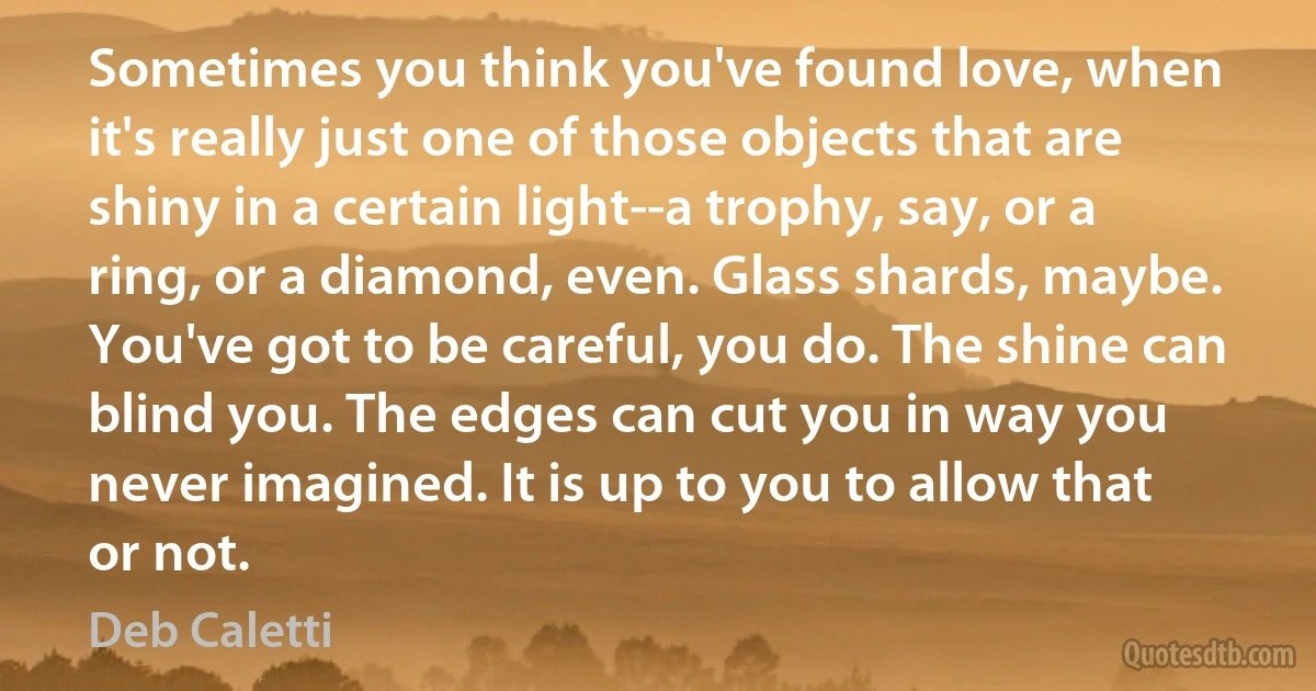 Sometimes you think you've found love, when it's really just one of those objects that are shiny in a certain light--a trophy, say, or a ring, or a diamond, even. Glass shards, maybe. You've got to be careful, you do. The shine can blind you. The edges can cut you in way you never imagined. It is up to you to allow that or not. (Deb Caletti)