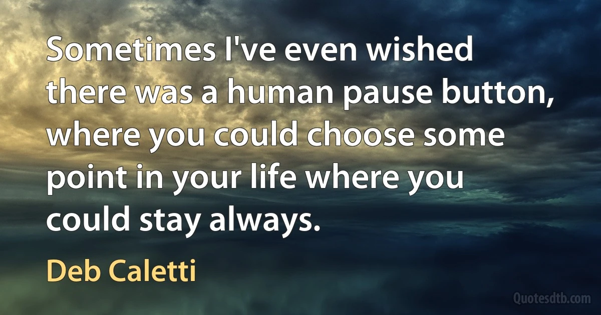 Sometimes I've even wished there was a human pause button, where you could choose some point in your life where you could stay always. (Deb Caletti)