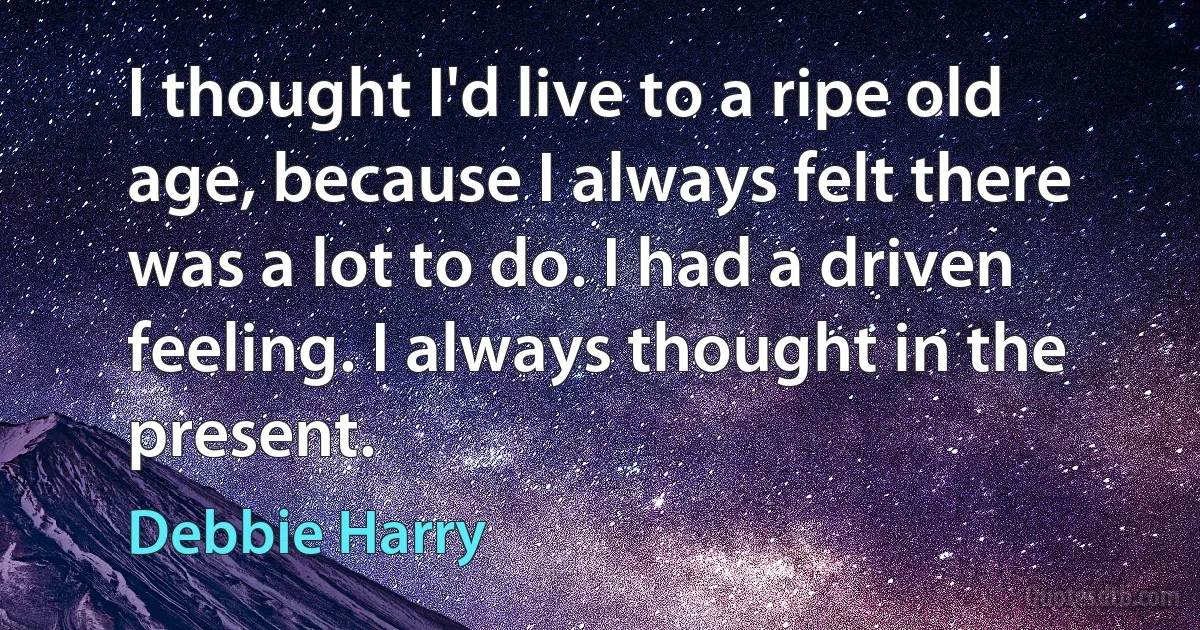 I thought I'd live to a ripe old age, because I always felt there was a lot to do. I had a driven feeling. I always thought in the present. (Debbie Harry)