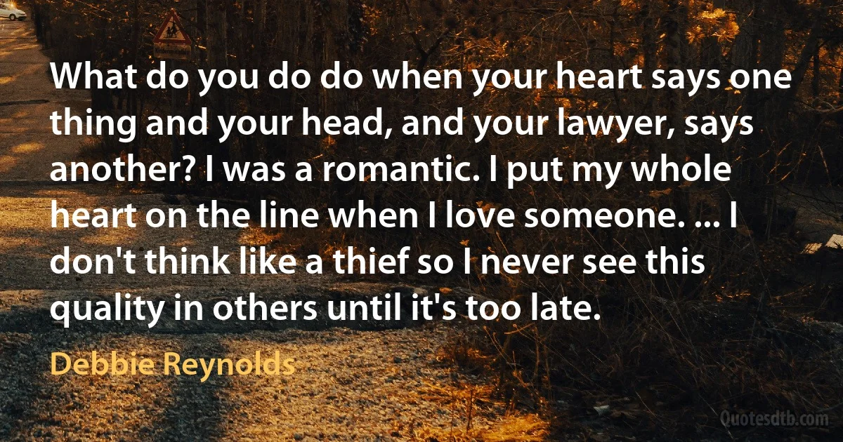 What do you do do when your heart says one thing and your head, and your lawyer, says another? I was a romantic. I put my whole heart on the line when I love someone. ... I don't think like a thief so I never see this quality in others until it's too late. (Debbie Reynolds)