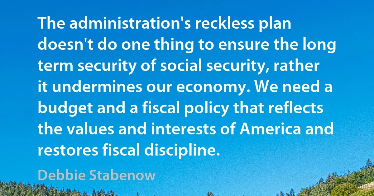 The administration's reckless plan doesn't do one thing to ensure the long term security of social security, rather it undermines our economy. We need a budget and a fiscal policy that reflects the values and interests of America and restores fiscal discipline. (Debbie Stabenow)