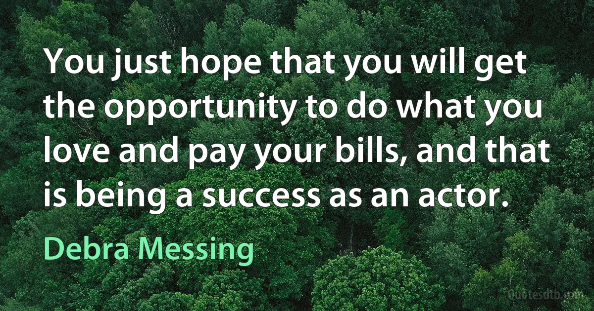 You just hope that you will get the opportunity to do what you love and pay your bills, and that is being a success as an actor. (Debra Messing)