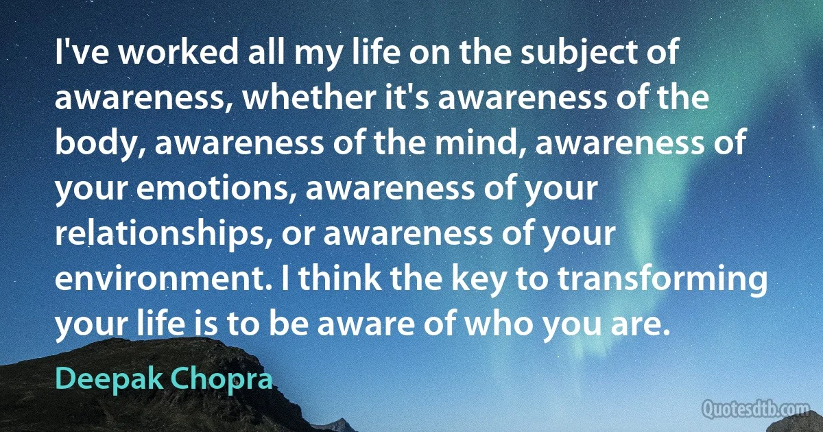 I've worked all my life on the subject of awareness, whether it's awareness of the body, awareness of the mind, awareness of your emotions, awareness of your relationships, or awareness of your environment. I think the key to transforming your life is to be aware of who you are. (Deepak Chopra)