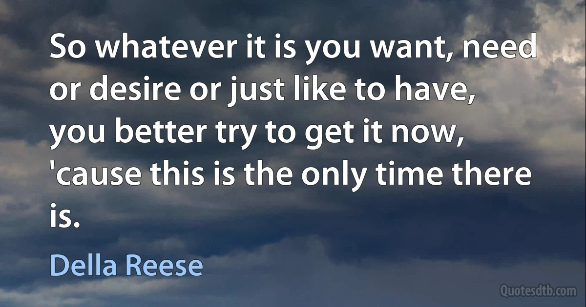 So whatever it is you want, need or desire or just like to have, you better try to get it now, 'cause this is the only time there is. (Della Reese)