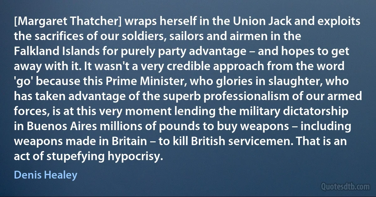 [Margaret Thatcher] wraps herself in the Union Jack and exploits the sacrifices of our soldiers, sailors and airmen in the Falkland Islands for purely party advantage – and hopes to get away with it. It wasn't a very credible approach from the word 'go' because this Prime Minister, who glories in slaughter, who has taken advantage of the superb professionalism of our armed forces, is at this very moment lending the military dictatorship in Buenos Aires millions of pounds to buy weapons – including weapons made in Britain – to kill British servicemen. That is an act of stupefying hypocrisy. (Denis Healey)