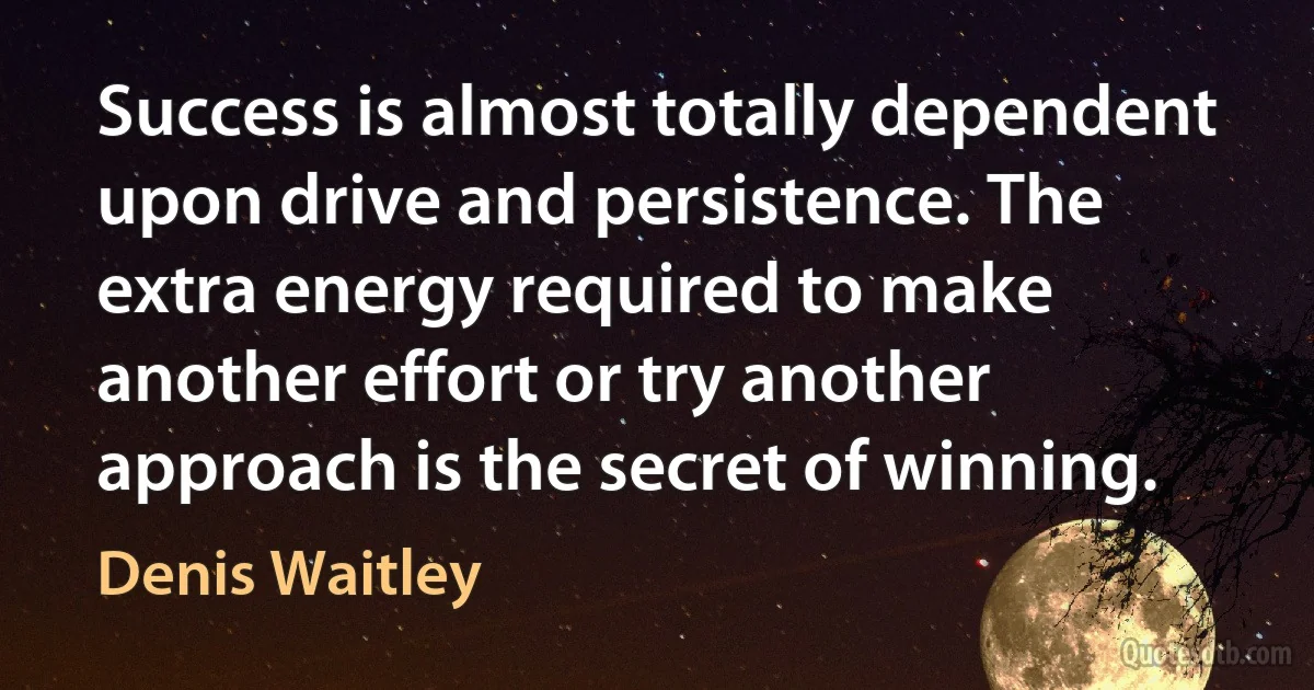 Success is almost totally dependent upon drive and persistence. The extra energy required to make another effort or try another approach is the secret of winning. (Denis Waitley)