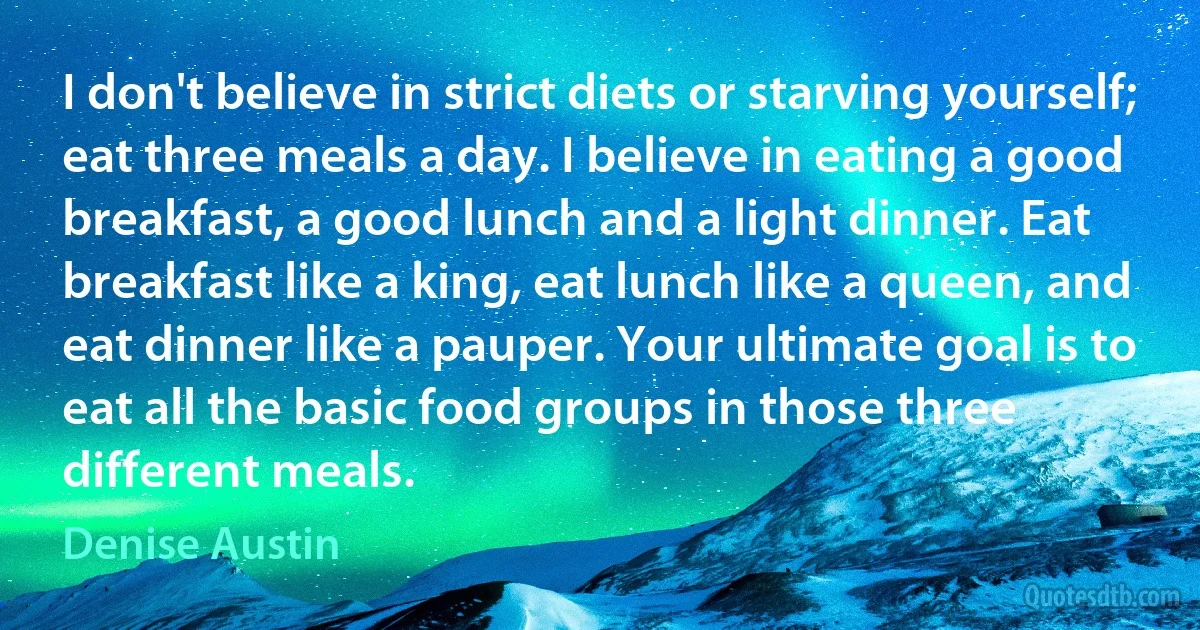 I don't believe in strict diets or starving yourself; eat three meals a day. I believe in eating a good breakfast, a good lunch and a light dinner. Eat breakfast like a king, eat lunch like a queen, and eat dinner like a pauper. Your ultimate goal is to eat all the basic food groups in those three different meals. (Denise Austin)