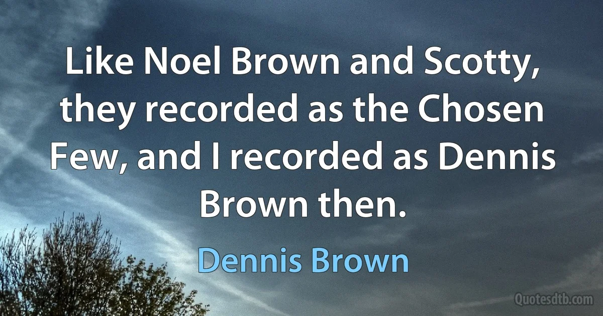 Like Noel Brown and Scotty, they recorded as the Chosen Few, and I recorded as Dennis Brown then. (Dennis Brown)