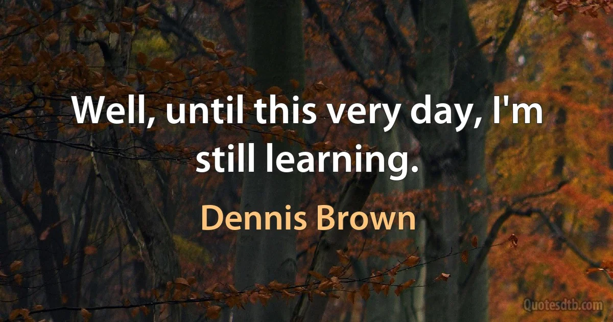 Well, until this very day, I'm still learning. (Dennis Brown)