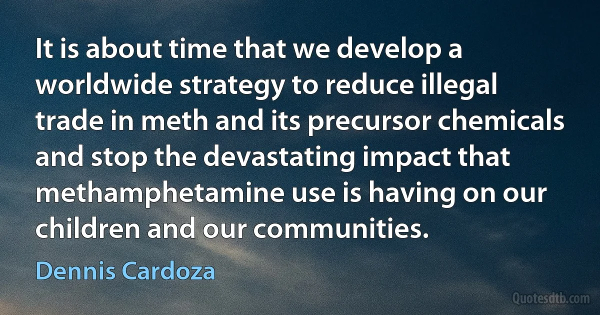 It is about time that we develop a worldwide strategy to reduce illegal trade in meth and its precursor chemicals and stop the devastating impact that methamphetamine use is having on our children and our communities. (Dennis Cardoza)