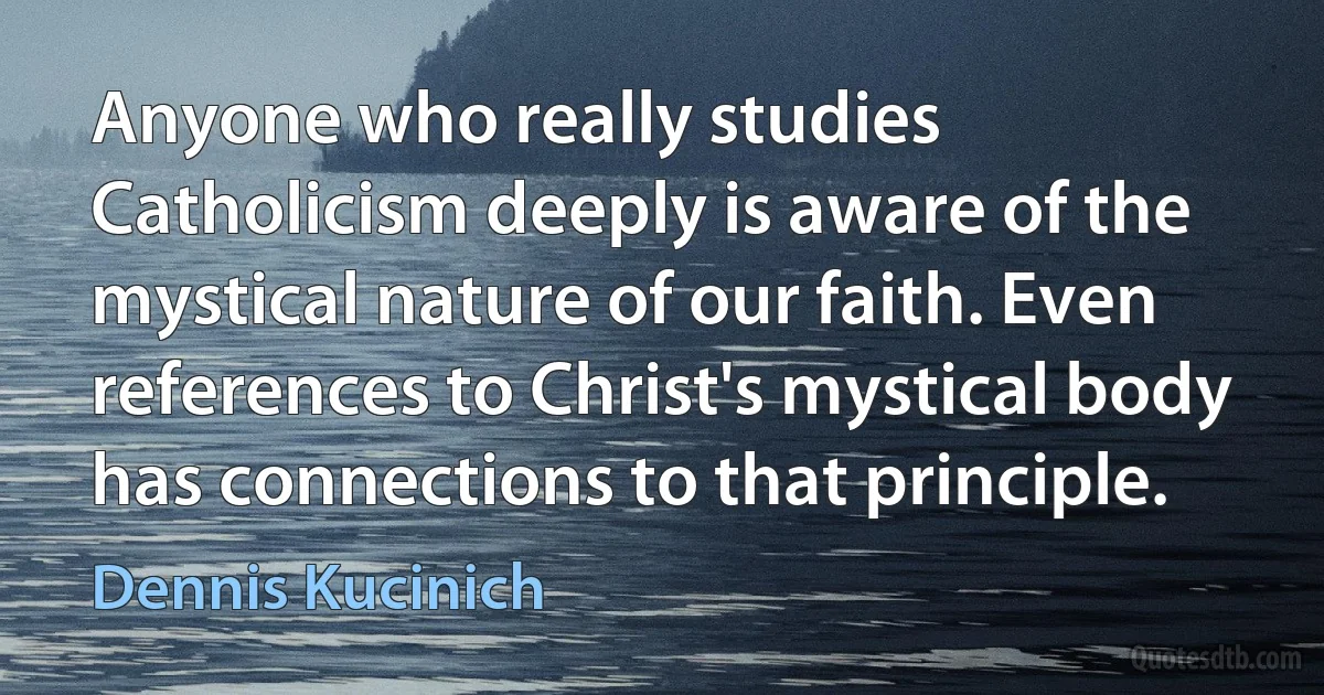 Anyone who really studies Catholicism deeply is aware of the mystical nature of our faith. Even references to Christ's mystical body has connections to that principle. (Dennis Kucinich)