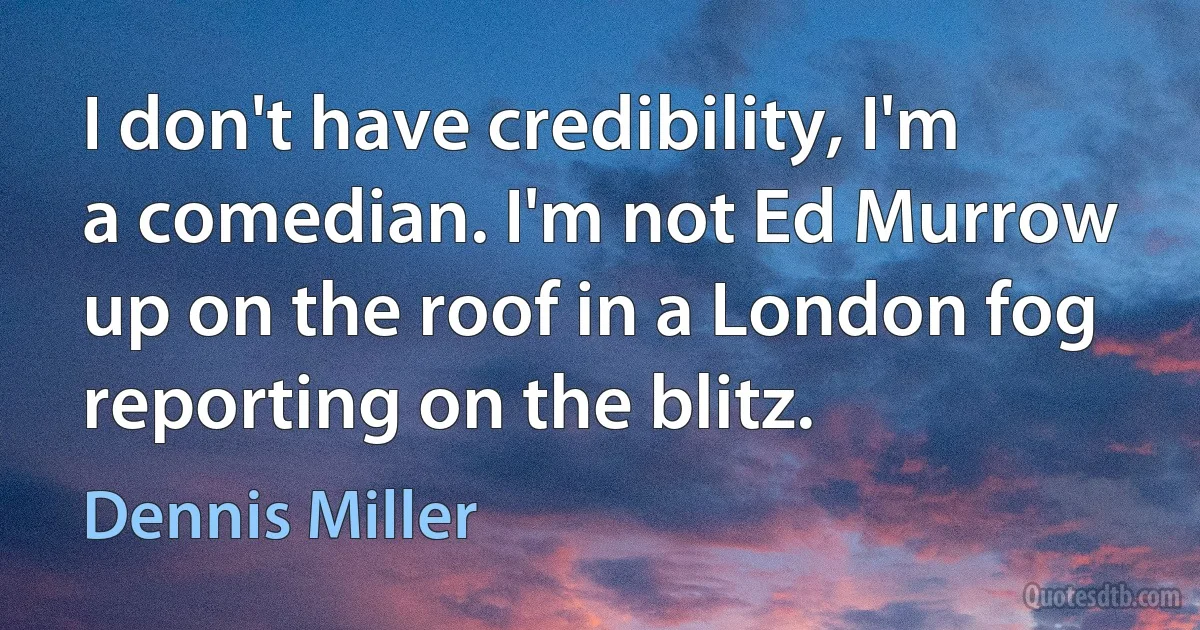 I don't have credibility, I'm a comedian. I'm not Ed Murrow up on the roof in a London fog reporting on the blitz. (Dennis Miller)