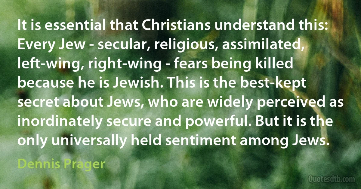 It is essential that Christians understand this: Every Jew - secular, religious, assimilated, left-wing, right-wing - fears being killed because he is Jewish. This is the best-kept secret about Jews, who are widely perceived as inordinately secure and powerful. But it is the only universally held sentiment among Jews. (Dennis Prager)