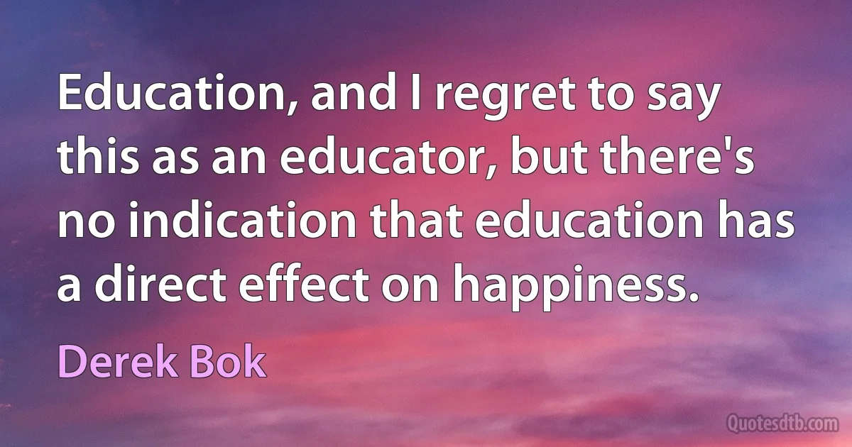 Education, and I regret to say this as an educator, but there's no indication that education has a direct effect on happiness. (Derek Bok)