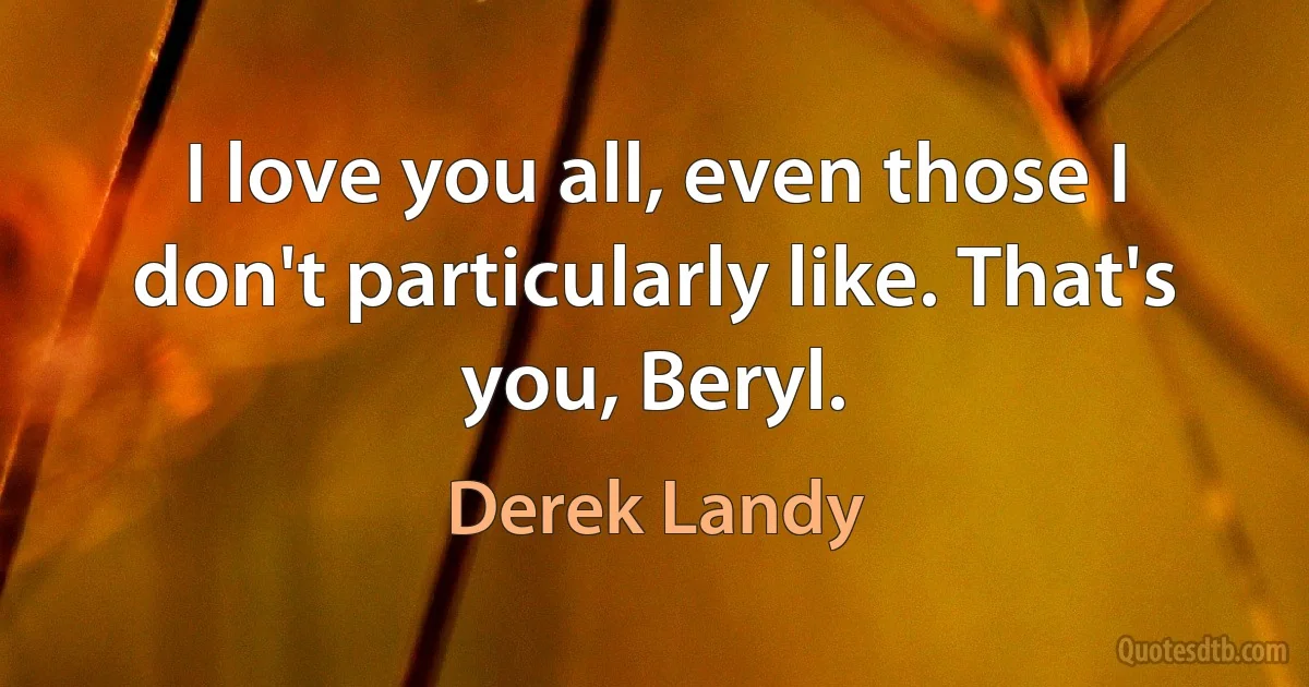 I love you all, even those I don't particularly like. That's you, Beryl. (Derek Landy)