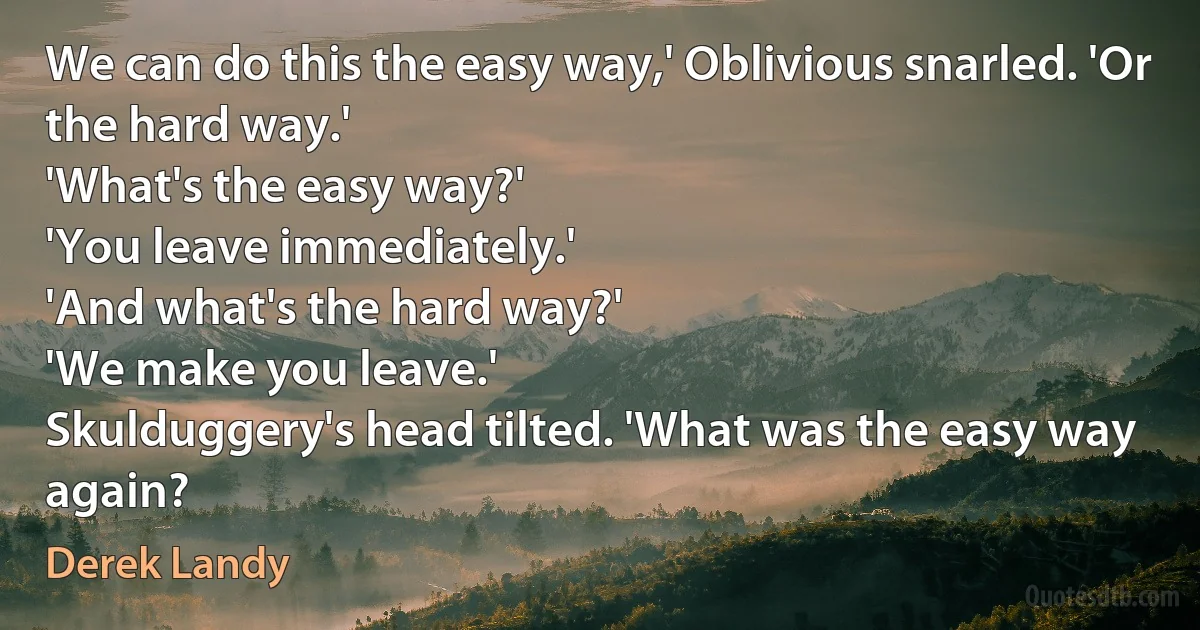 We can do this the easy way,' Oblivious snarled. 'Or the hard way.'
'What's the easy way?'
'You leave immediately.'
'And what's the hard way?'
'We make you leave.'
Skulduggery's head tilted. 'What was the easy way again? (Derek Landy)