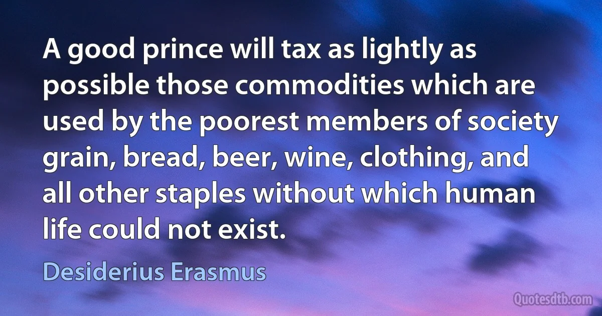 A good prince will tax as lightly as possible those commodities which are used by the poorest members of society grain, bread, beer, wine, clothing, and all other staples without which human life could not exist. (Desiderius Erasmus)