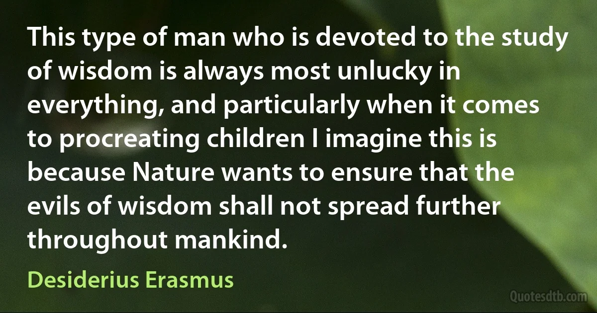 This type of man who is devoted to the study of wisdom is always most unlucky in everything, and particularly when it comes to procreating children I imagine this is because Nature wants to ensure that the evils of wisdom shall not spread further throughout mankind. (Desiderius Erasmus)