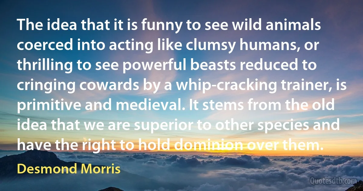 The idea that it is funny to see wild animals coerced into acting like clumsy humans, or thrilling to see powerful beasts reduced to cringing cowards by a whip-cracking trainer, is primitive and medieval. It stems from the old idea that we are superior to other species and have the right to hold dominion over them. (Desmond Morris)