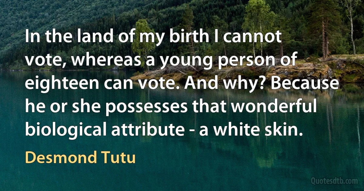 In the land of my birth I cannot vote, whereas a young person of eighteen can vote. And why? Because he or she possesses that wonderful biological attribute - a white skin. (Desmond Tutu)