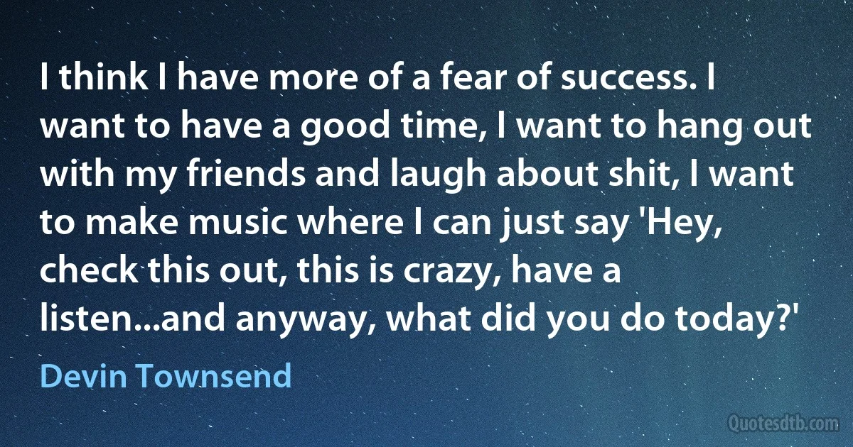 I think I have more of a fear of success. I want to have a good time, I want to hang out with my friends and laugh about shit, I want to make music where I can just say 'Hey, check this out, this is crazy, have a listen...and anyway, what did you do today?' (Devin Townsend)