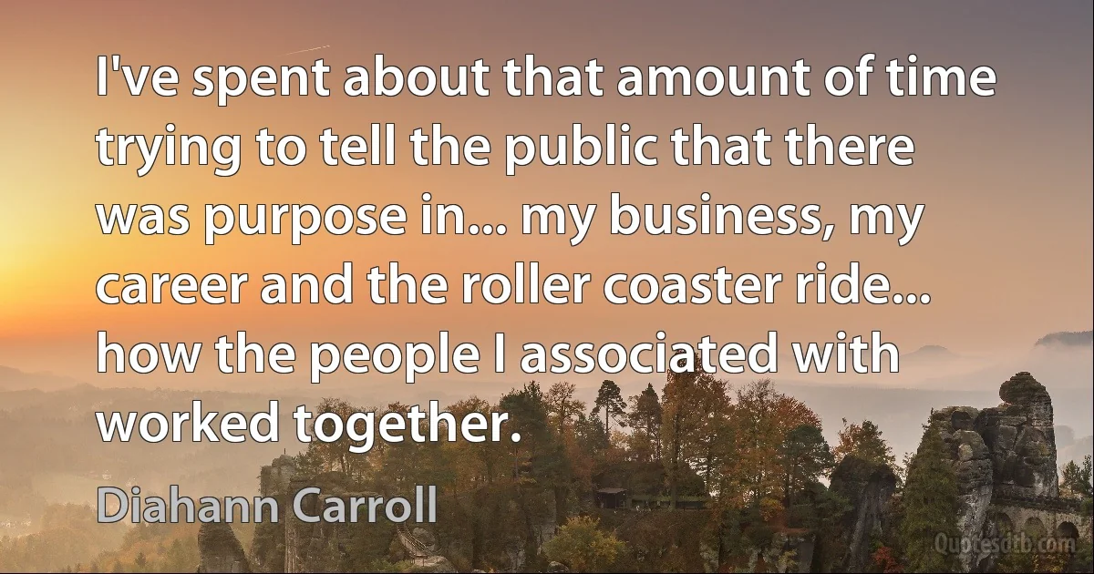 I've spent about that amount of time trying to tell the public that there was purpose in... my business, my career and the roller coaster ride... how the people I associated with worked together. (Diahann Carroll)