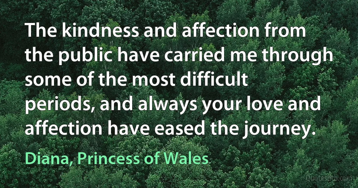 The kindness and affection from the public have carried me through some of the most difficult periods, and always your love and affection have eased the journey. (Diana, Princess of Wales)