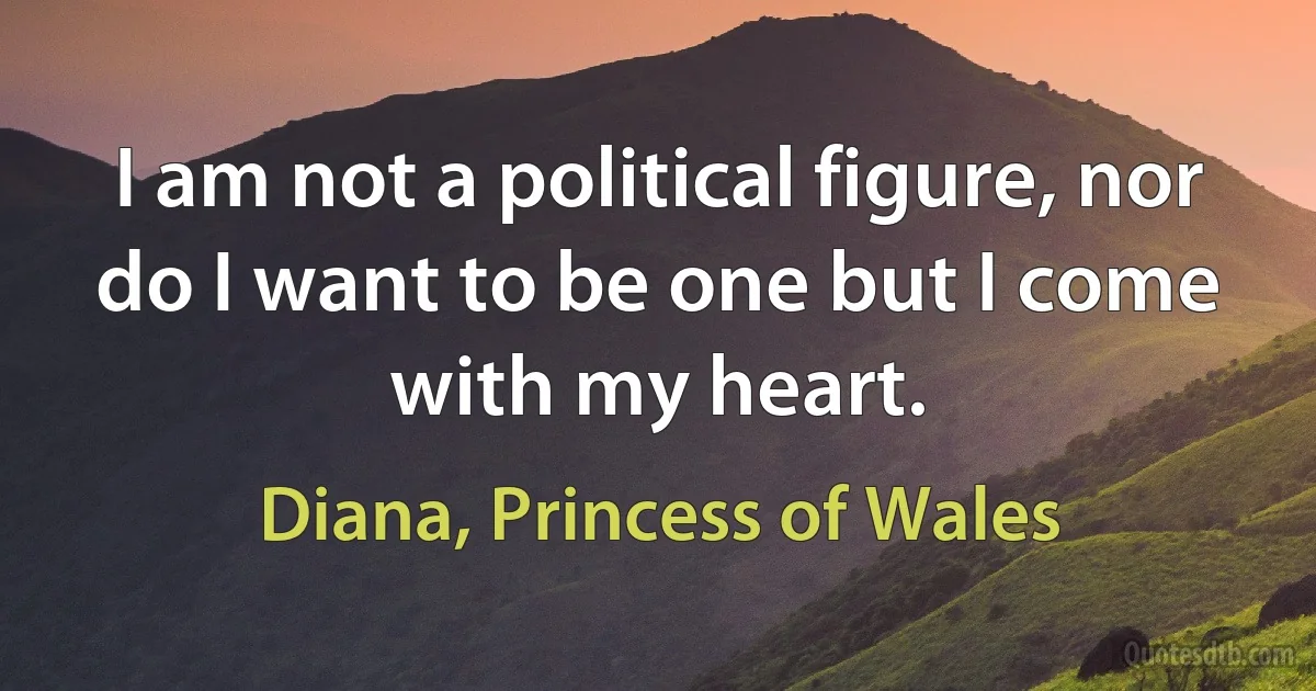 I am not a political figure, nor do I want to be one but I come with my heart. (Diana, Princess of Wales)