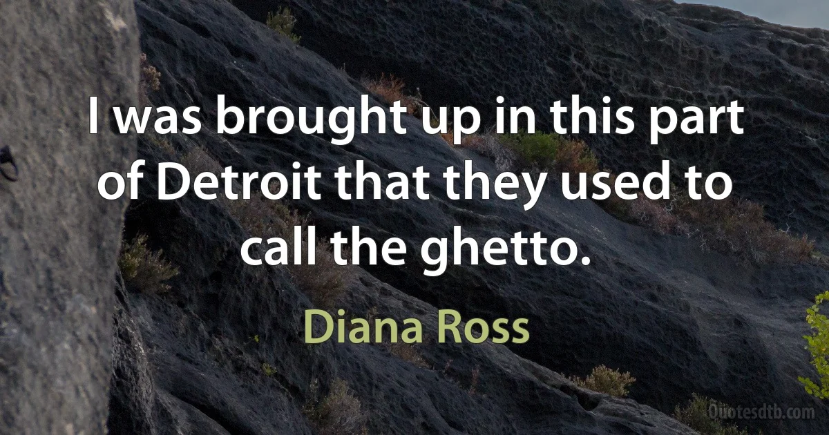 I was brought up in this part of Detroit that they used to call the ghetto. (Diana Ross)