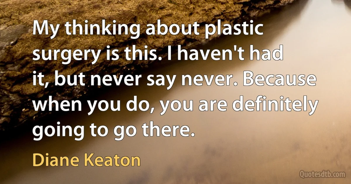 My thinking about plastic surgery is this. I haven't had it, but never say never. Because when you do, you are definitely going to go there. (Diane Keaton)