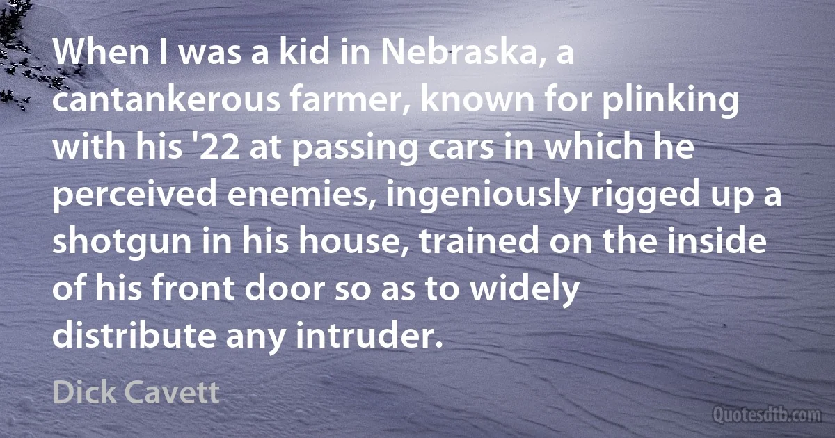 When I was a kid in Nebraska, a cantankerous farmer, known for plinking with his '22 at passing cars in which he perceived enemies, ingeniously rigged up a shotgun in his house, trained on the inside of his front door so as to widely distribute any intruder. (Dick Cavett)