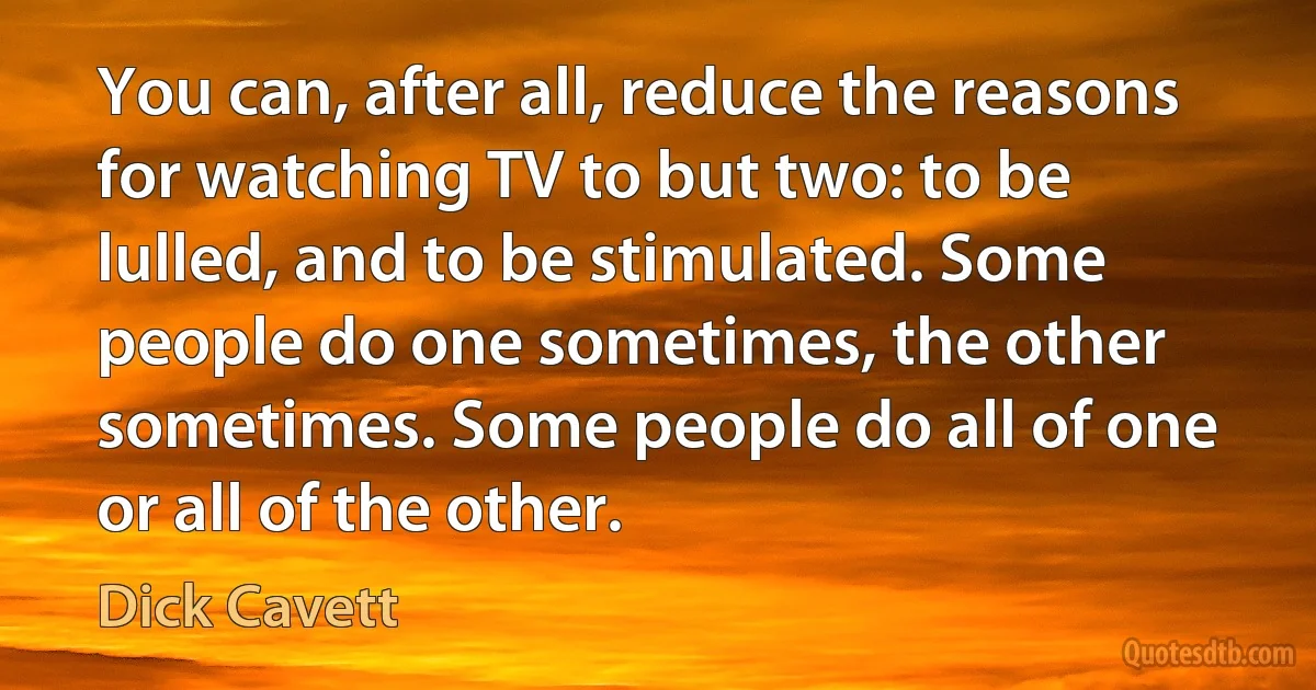 You can, after all, reduce the reasons for watching TV to but two: to be lulled, and to be stimulated. Some people do one sometimes, the other sometimes. Some people do all of one or all of the other. (Dick Cavett)