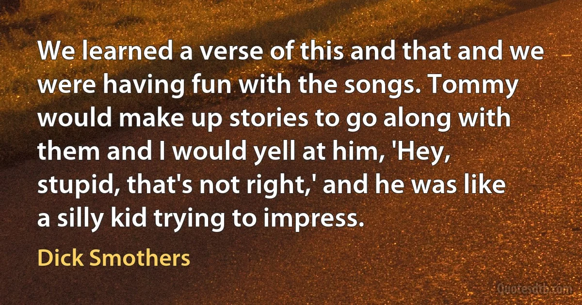 We learned a verse of this and that and we were having fun with the songs. Tommy would make up stories to go along with them and I would yell at him, 'Hey, stupid, that's not right,' and he was like a silly kid trying to impress. (Dick Smothers)