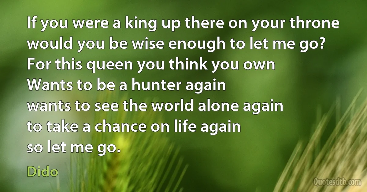 If you were a king up there on your throne
would you be wise enough to let me go?
For this queen you think you own
Wants to be a hunter again
wants to see the world alone again
to take a chance on life again
so let me go. (Dido)