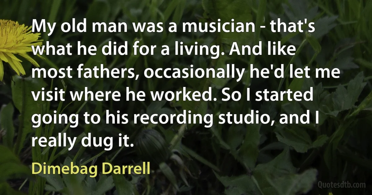 My old man was a musician - that's what he did for a living. And like most fathers, occasionally he'd let me visit where he worked. So I started going to his recording studio, and I really dug it. (Dimebag Darrell)