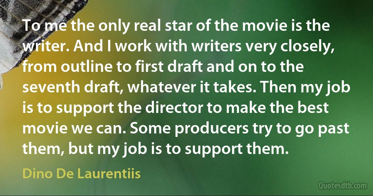 To me the only real star of the movie is the writer. And I work with writers very closely, from outline to first draft and on to the seventh draft, whatever it takes. Then my job is to support the director to make the best movie we can. Some producers try to go past them, but my job is to support them. (Dino De Laurentiis)