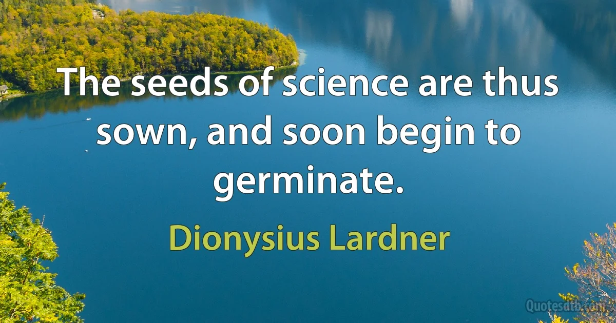 The seeds of science are thus sown, and soon begin to germinate. (Dionysius Lardner)