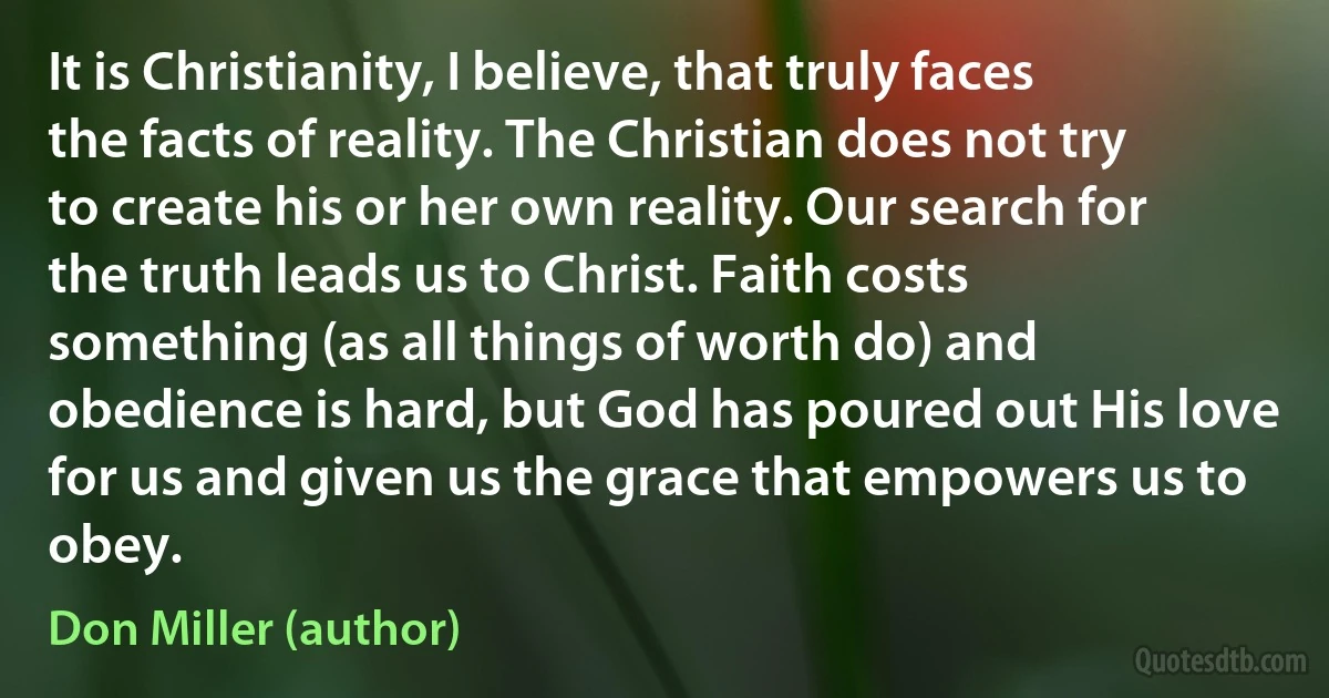 It is Christianity, I believe, that truly faces the facts of reality. The Christian does not try to create his or her own reality. Our search for the truth leads us to Christ. Faith costs something (as all things of worth do) and obedience is hard, but God has poured out His love for us and given us the grace that empowers us to obey. (Don Miller (author))