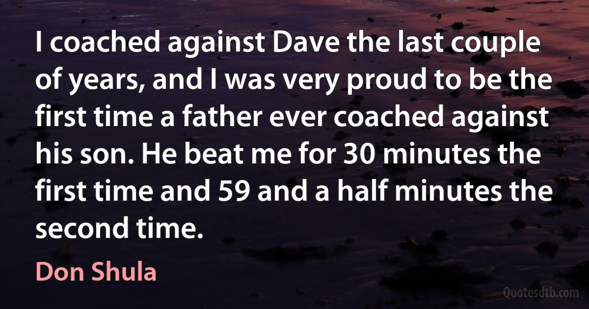 I coached against Dave the last couple of years, and I was very proud to be the first time a father ever coached against his son. He beat me for 30 minutes the first time and 59 and a half minutes the second time. (Don Shula)